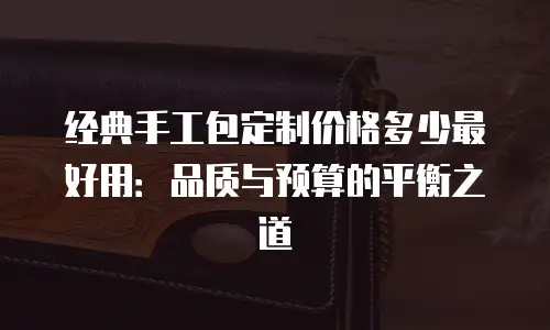 经典手工包定制价格多少最好用：品质与预算的平衡之道