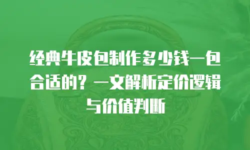 经典牛皮包制作多少钱一包合适的？一文解析定价逻辑与价值判断