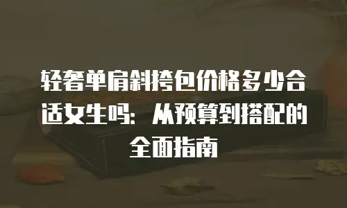 轻奢单肩斜挎包价格多少合适女生吗：从预算到搭配的全面指南