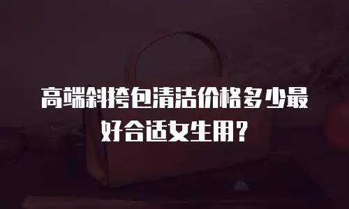 高端斜挎包清洁价格多少最好合适女生用？