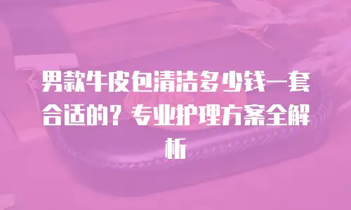 男款牛皮包清洁多少钱一套合适的？专业护理方案全解析