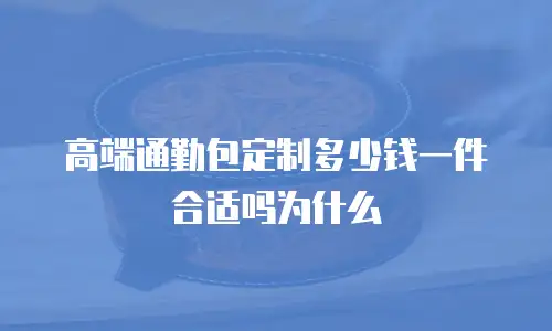 高端通勤包定制多少钱一件合适吗为什么
