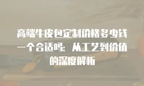 高端牛皮包定制价格多少钱一个合适吗：从工艺到价值的深度解析