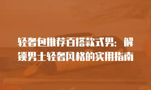 轻奢包推荐百搭款式男：解锁男士轻奢风格的实用指南
