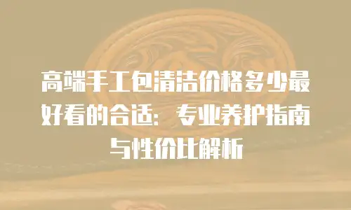 高端手工包清洁价格多少最好看的合适：专业养护指南与性价比解析