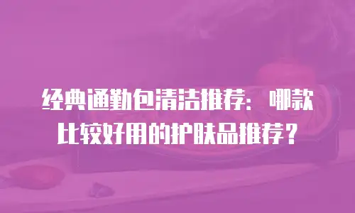 经典通勤包清洁推荐：哪款比较好用的护肤品推荐？