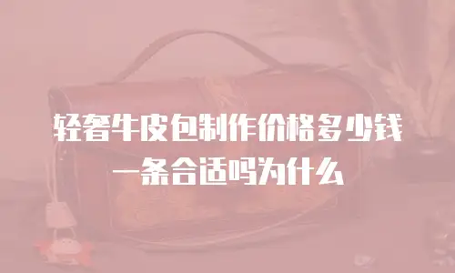轻奢牛皮包制作价格多少钱一条合适吗为什么