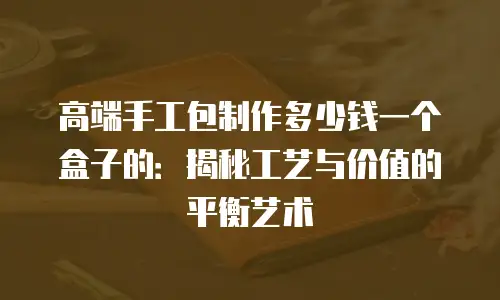 高端手工包制作多少钱一个盒子的：揭秘工艺与价值的平衡艺术