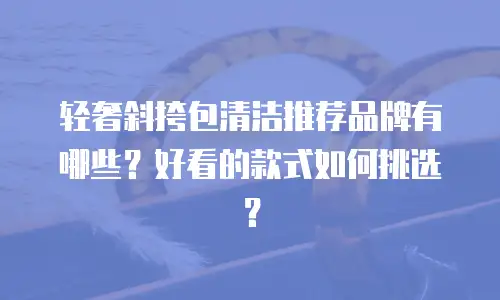 轻奢斜挎包清洁推荐品牌有哪些？好看的款式如何挑选？