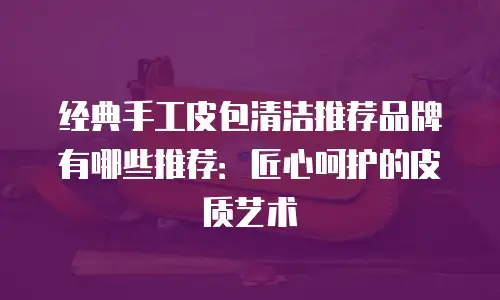 经典手工皮包清洁推荐品牌有哪些推荐：匠心呵护的皮质艺术