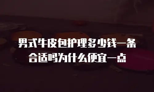 男式牛皮包护理多少钱一条合适吗为什么便宜一点