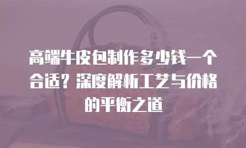 高端牛皮包制作多少钱一个合适？深度解析工艺与价格的平衡之道