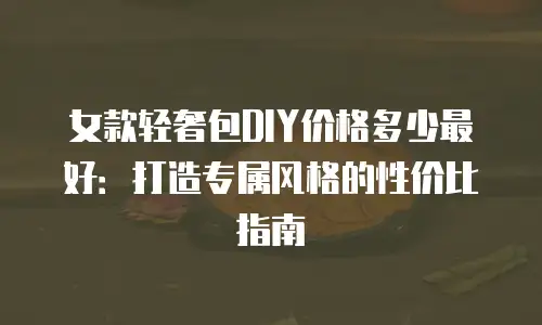女款轻奢包DIY价格多少最好：打造专属风格的性价比指南