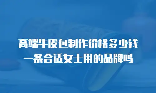 高端牛皮包制作价格多少钱一条合适女士用的品牌吗