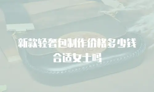 新款轻奢包制作价格多少钱合适女士吗