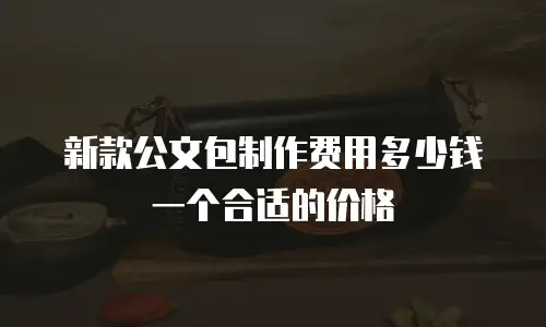 新款公文包制作费用多少钱一个合适的价格
