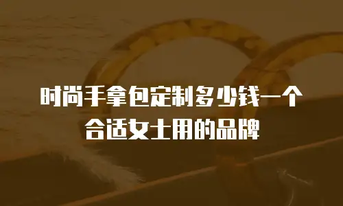 时尚手拿包定制多少钱一个合适女士用的品牌