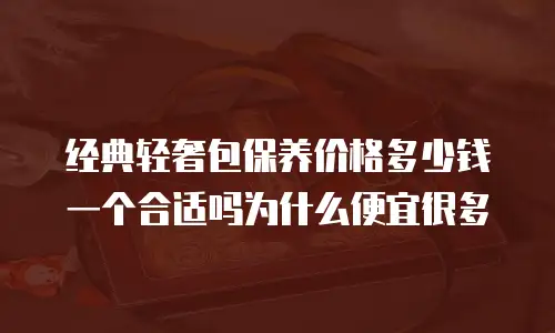经典轻奢包保养价格多少钱一个合适吗为什么便宜很多