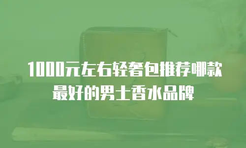 1000元左右轻奢包推荐哪款最好的男士香水品牌
