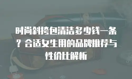 时尚斜挎包清洁多少钱一条？合适女生用的品牌推荐与性价比解析