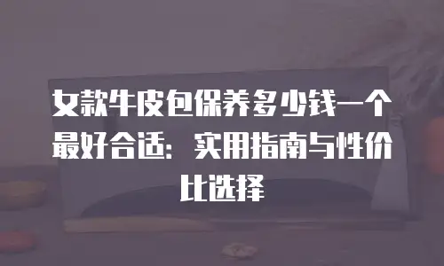 女款牛皮包保养多少钱一个最好合适：实用指南与性价比选择