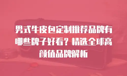 男式牛皮包定制推荐品牌有哪些牌子好看？精选全球高颜值品牌解析