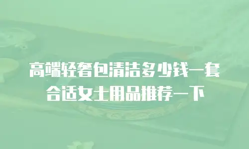 高端轻奢包清洁多少钱一套合适女士用品推荐一下