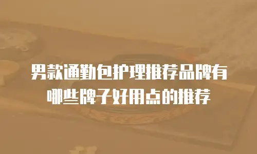 男款通勤包护理推荐品牌有哪些牌子好用点的推荐