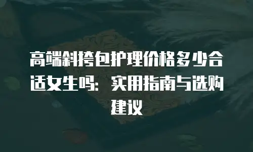 高端斜挎包护理价格多少合适女生吗：实用指南与选购建议