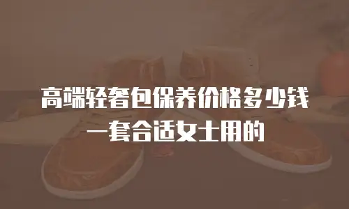 高端轻奢包保养价格多少钱一套合适女士用的