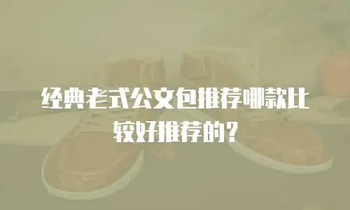 经典老式公文包推荐哪款比较好推荐的？