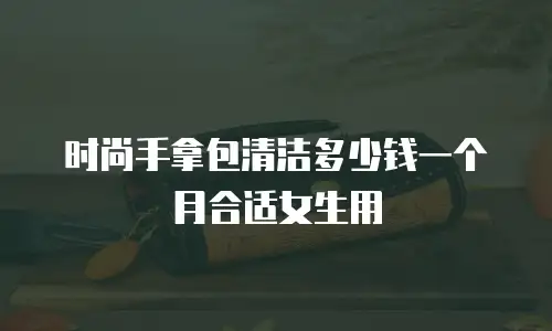 时尚手拿包清洁多少钱一个月合适女生用