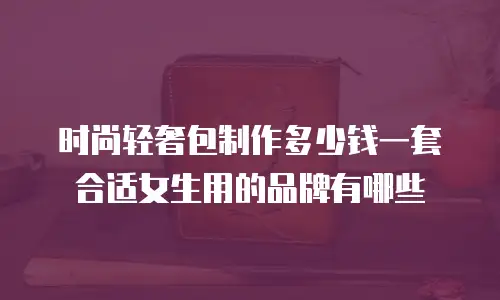 时尚轻奢包制作多少钱一套合适女生用的品牌有哪些