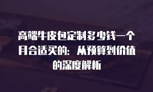 高端牛皮包定制多少钱一个月合适买的：从预算到价值的深度解析