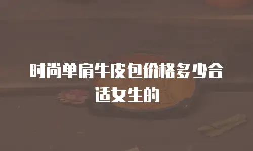 时尚单肩牛皮包价格多少合适女生的