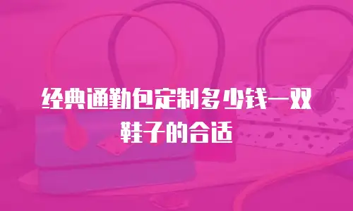 经典通勤包定制多少钱一双鞋子的合适