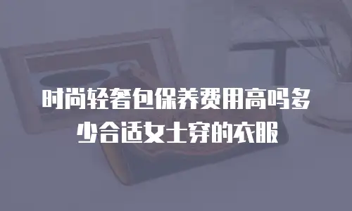 时尚轻奢包保养费用高吗多少合适女士穿的衣服