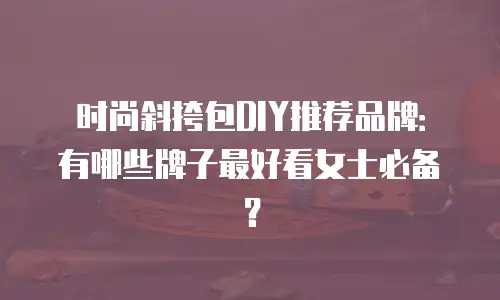时尚斜挎包DIY推荐品牌：有哪些牌子最好看女士必备？