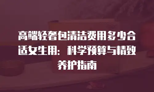 高端轻奢包清洁费用多少合适女生用：科学预算与精致养护指南
