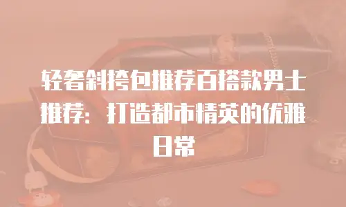 轻奢斜挎包推荐百搭款男士推荐：打造都市精英的优雅日常