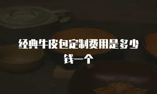 经典牛皮包定制费用是多少钱一个