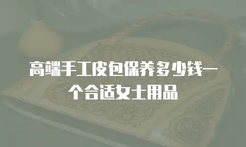 高端手工皮包保养多少钱一个合适女士用品