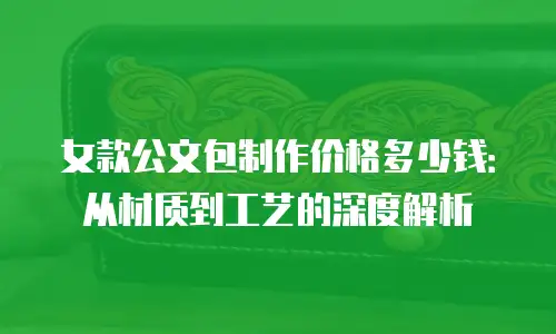 女款公文包制作价格多少钱：从材质到工艺的深度解析