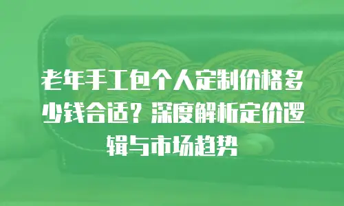 老年手工包个人定制价格多少钱合适？深度解析定价逻辑与市场趋势
