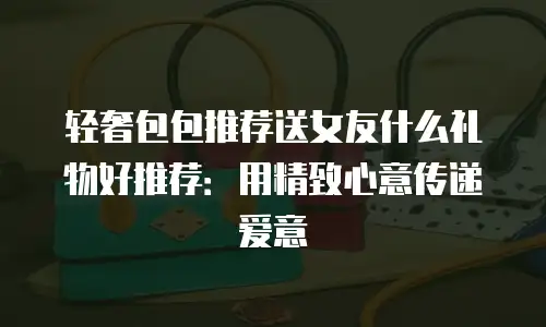 轻奢包包推荐送女友什么礼物好推荐：用精致心意传递爱意