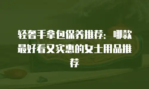轻奢手拿包保养推荐：哪款最好看又实惠的女士用品推荐