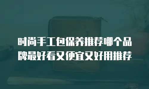 时尚手工包保养推荐哪个品牌最好看又便宜又好用推荐
