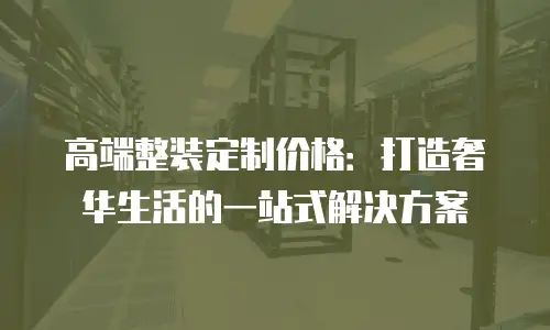 高端整装定制价格：打造奢华生活的一站式解决方案