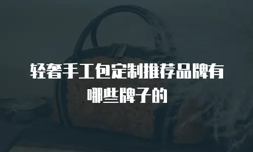 轻奢手工包定制推荐品牌有哪些牌子的