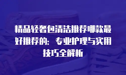 精品轻奢包清洁推荐哪款最好推荐的：专业护理与实用技巧全解析